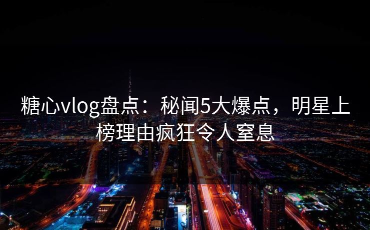 糖心vlog盘点:秘闻5大爆点,明星上榜理由疯狂令人窒息