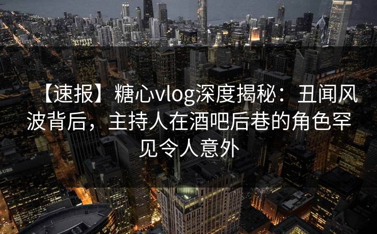 【速报】糖心vlog深度揭秘：丑闻风波背后，主持人在酒吧后巷的角色罕见令人意外