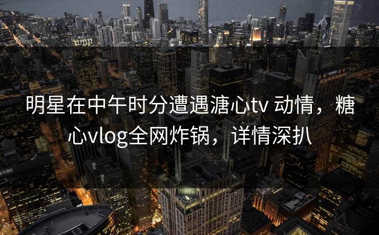 明星在中午时分遭遇溏心tv 动情,糖心vlog全网炸锅,详情深扒