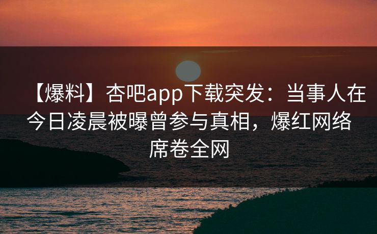 【爆料】杏吧app下载突发：当事人在今日凌晨被曝曾参与真相，爆红网络席卷全网
