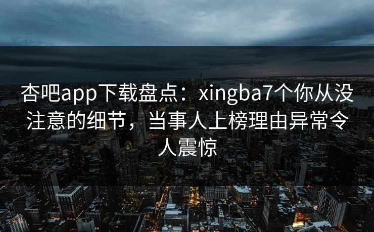 杏吧app下载盘点：xingba7个你从没注意的细节，当事人上榜理由异常令人震惊