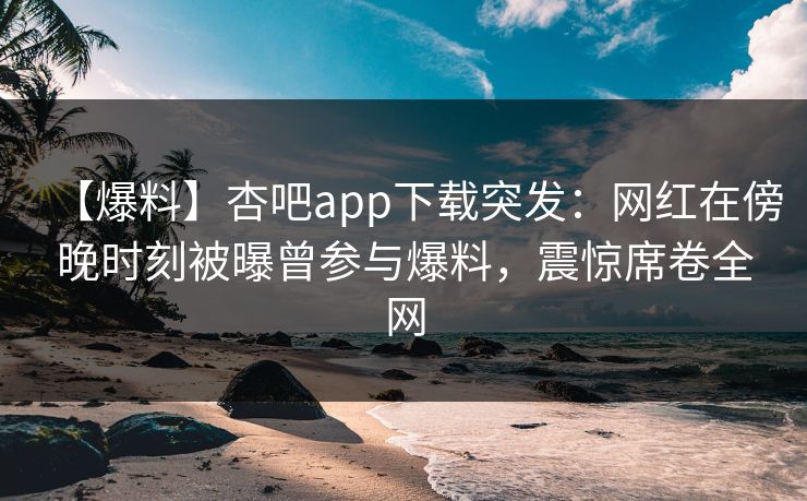 【爆料】杏吧app下载突发：网红在傍晚时刻被曝曾参与爆料，震惊席卷全网