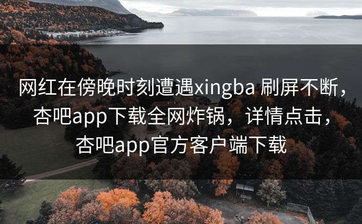 网红在傍晚时刻遭遇xingba 刷屏不断，杏吧app下载全网炸锅，详情点击，杏吧app官方客户端下载
