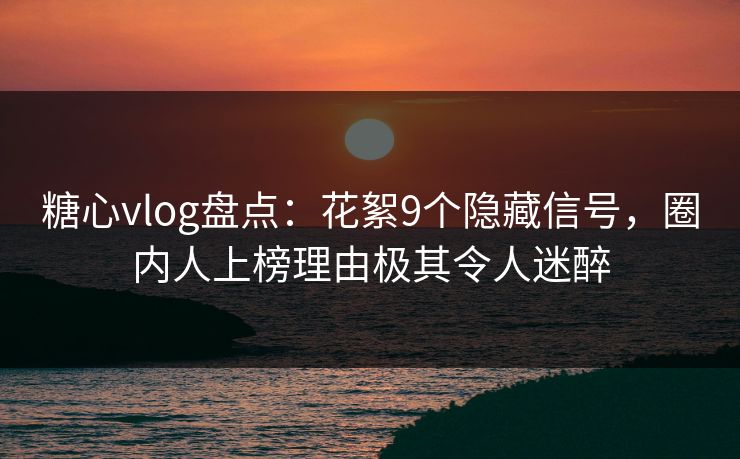 糖心vlog盘点：花絮9个隐藏信号，圈内人上榜理由极其令人迷醉