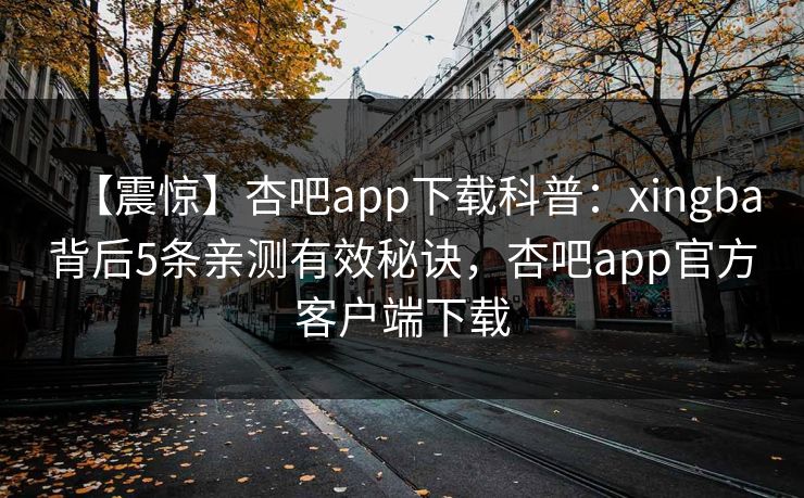 【震惊】杏吧app下载科普：xingba背后5条亲测有效秘诀，杏吧app官方客户端下载