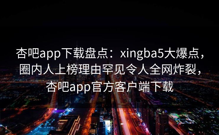 杏吧app下载盘点：xingba5大爆点，圈内人上榜理由罕见令人全网炸裂，杏吧app官方客户端下载
