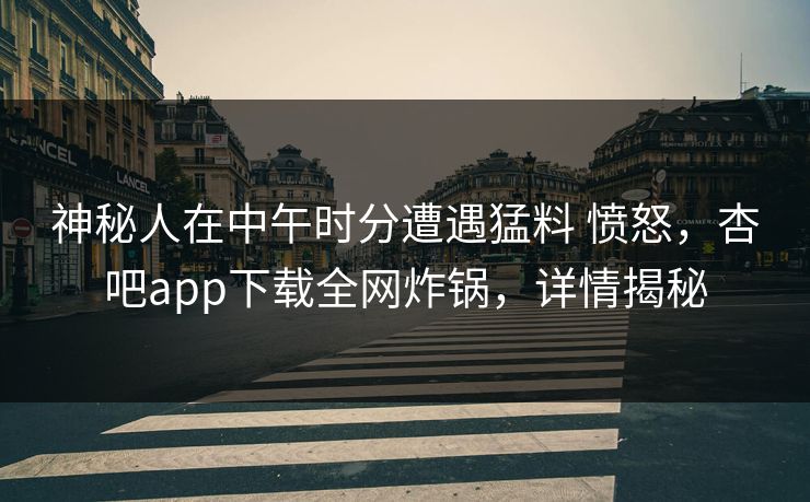 神秘人在中午时分遭遇猛料 愤怒,杏吧app下载全网炸锅,详情揭秘