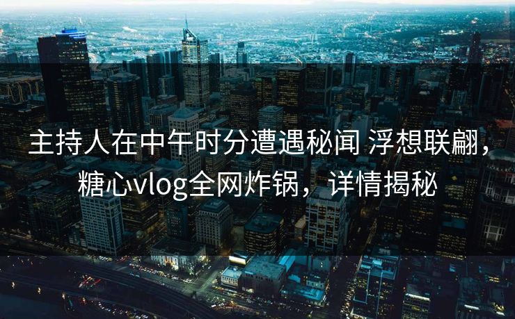 主持人在中午时分遭遇秘闻 浮想联翩,糖心vlog全网炸锅,详情揭秘