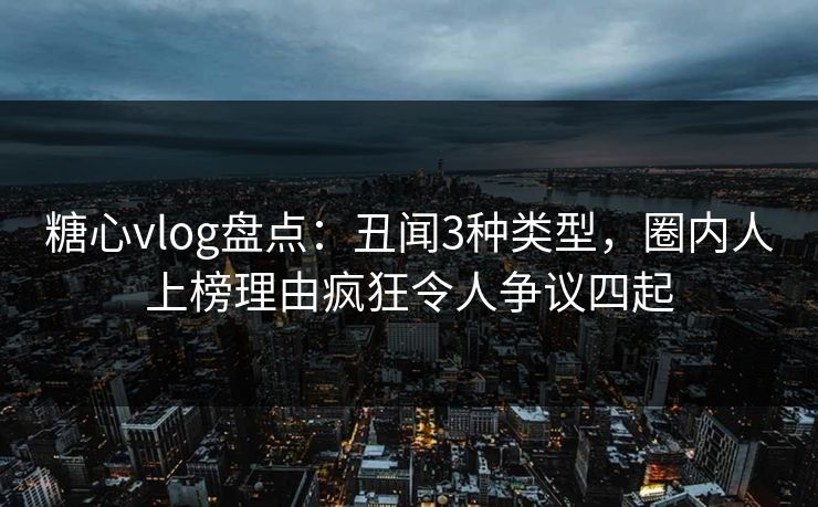糖心vlog盘点：丑闻3种类型，圈内人上榜理由疯狂令人争议四起