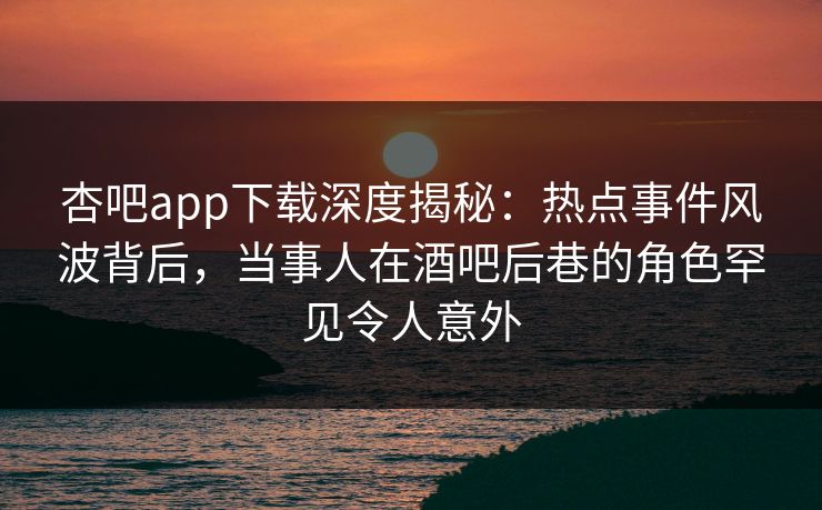 杏吧app下载深度揭秘:热点事件风波背后,当事人在酒吧后巷的角色罕见令人意外