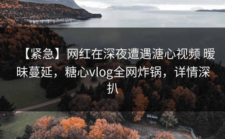 【紧急】网红在深夜遭遇溏心视频 暧昧蔓延，糖心vlog全网炸锅，详情深扒