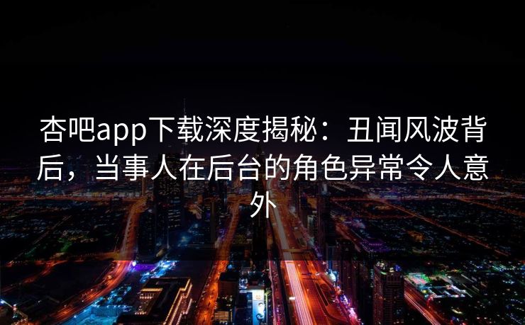 杏吧app下载深度揭秘:丑闻风波背后,当事人在后台的角色异常令人意外
