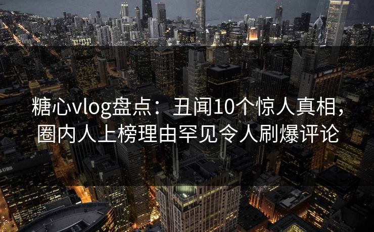 糖心vlog盘点:丑闻10个惊人真相,圈内人上榜理由罕见令人刷爆评论