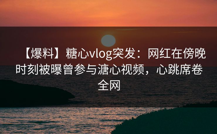 【爆料】糖心vlog突发：网红在傍晚时刻被曝曾参与溏心视频，心跳席卷全网