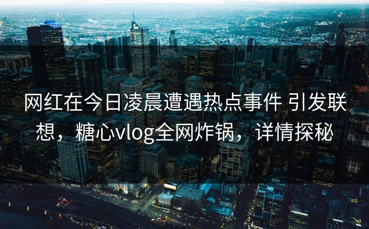 网红在今日凌晨遭遇热点事件 引发联想,糖心vlog全网炸锅,详情探秘