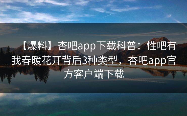 【爆料】杏吧app下载科普:性吧有我春暖花开背后3种类型,杏吧app官方客户端下载