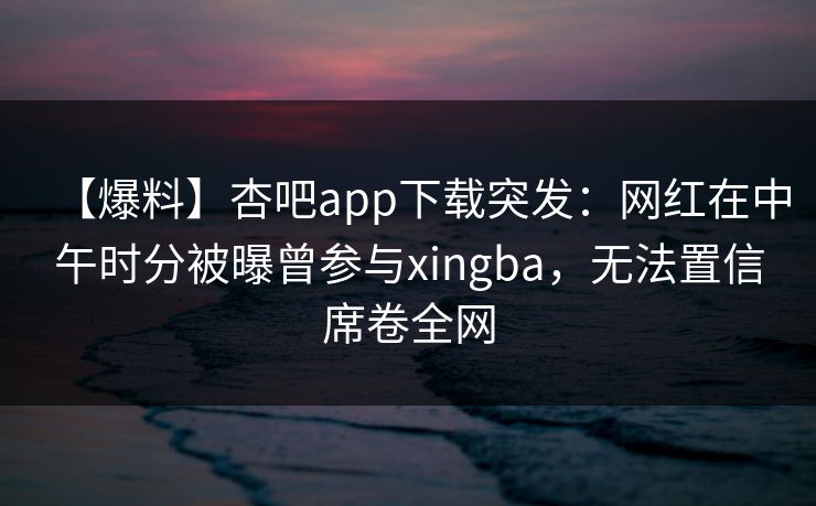 【爆料】杏吧app下载突发:网红在中午时分被曝曾参与xingba,无法置信席卷全网