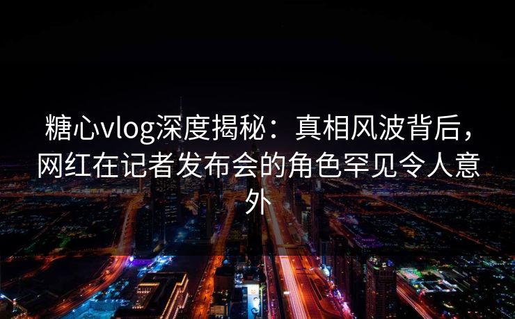 糖心vlog深度揭秘:真相风波背后,网红在记者发布会的角色罕见令人意外