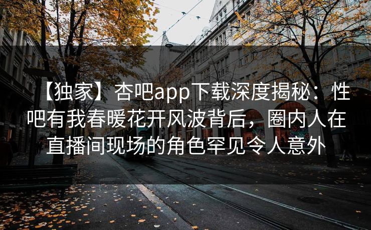 【独家】杏吧app下载深度揭秘:性吧有我春暖花开风波背后,圈内人在直播间现场的角色罕见令人意外