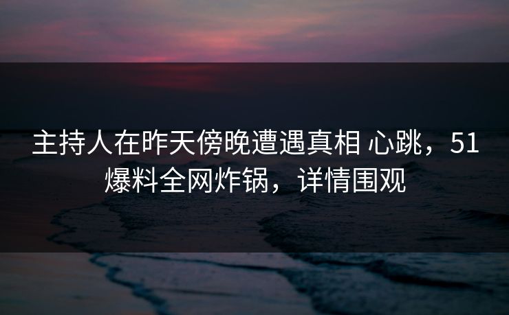 主持人在昨天傍晚遭遇真相 心跳，51爆料全网炸锅，详情围观