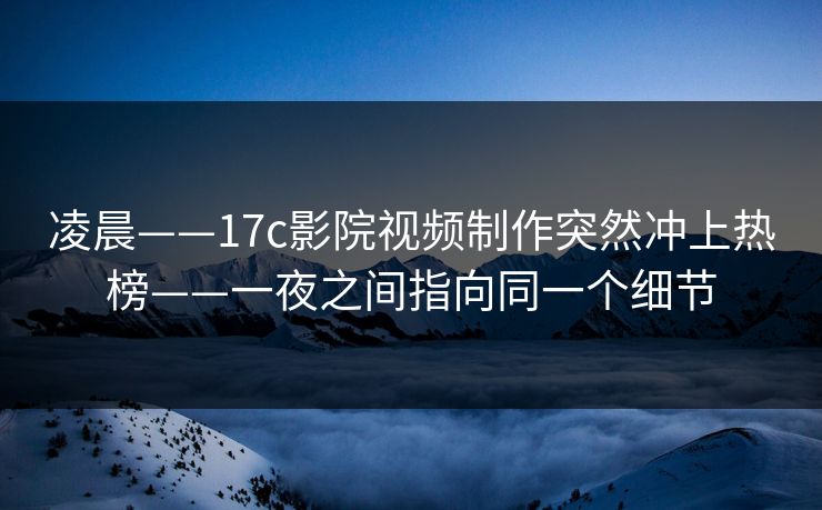 凌晨——17c影院视频制作突然冲上热榜——一夜之间指向同一个细节
